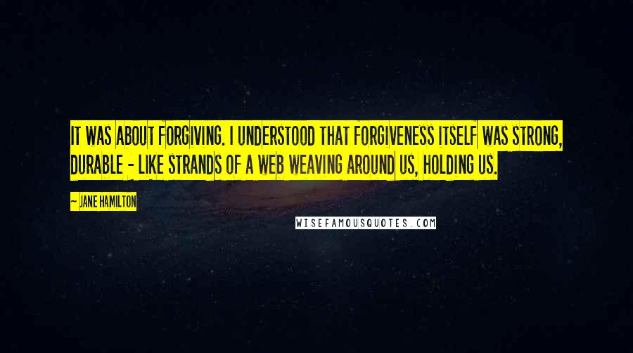 Jane Hamilton Quotes: It was about forgiving. I understood that forgiveness itself was strong, durable - like strands of a web weaving around us, holding us.