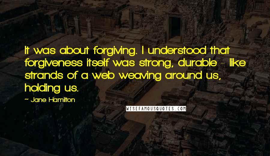 Jane Hamilton Quotes: It was about forgiving. I understood that forgiveness itself was strong, durable - like strands of a web weaving around us, holding us.