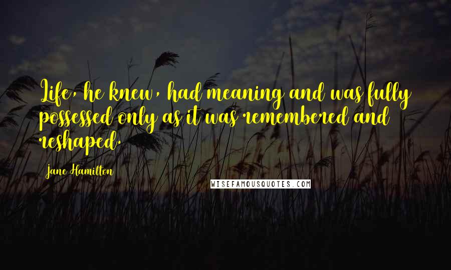 Jane Hamilton Quotes: Life, he knew, had meaning and was fully possessed only as it was remembered and reshaped.