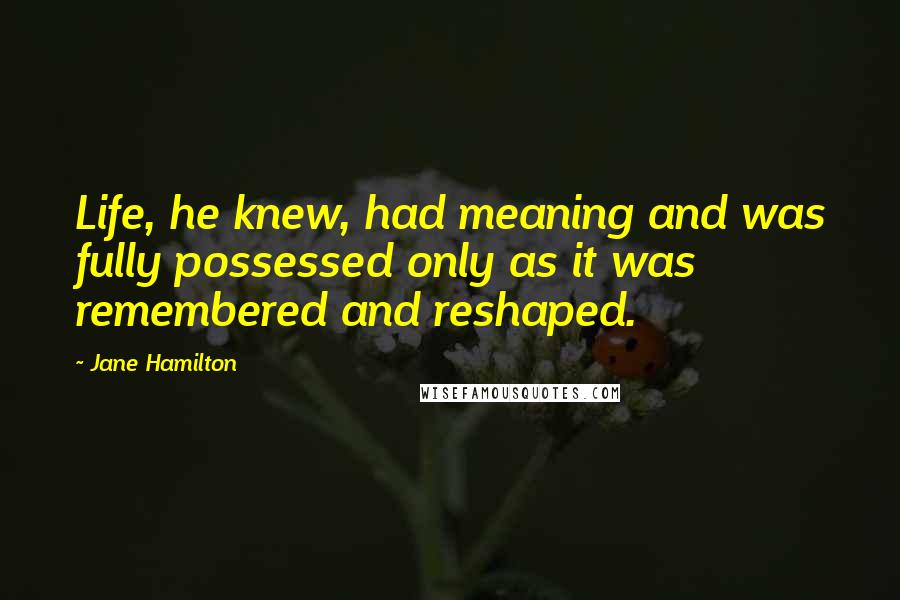 Jane Hamilton Quotes: Life, he knew, had meaning and was fully possessed only as it was remembered and reshaped.