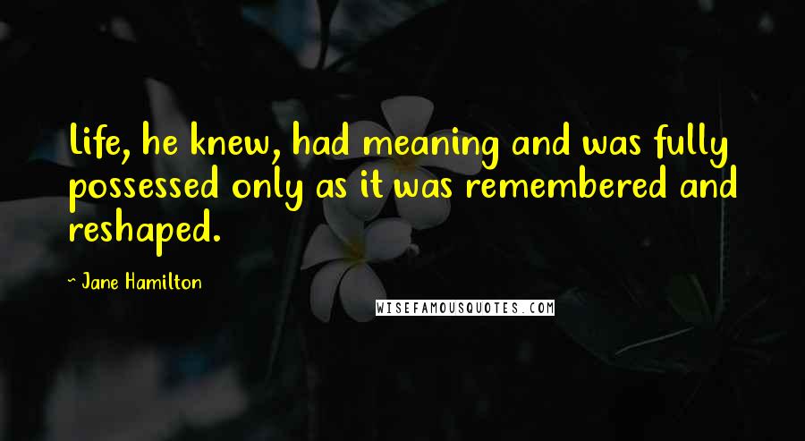 Jane Hamilton Quotes: Life, he knew, had meaning and was fully possessed only as it was remembered and reshaped.