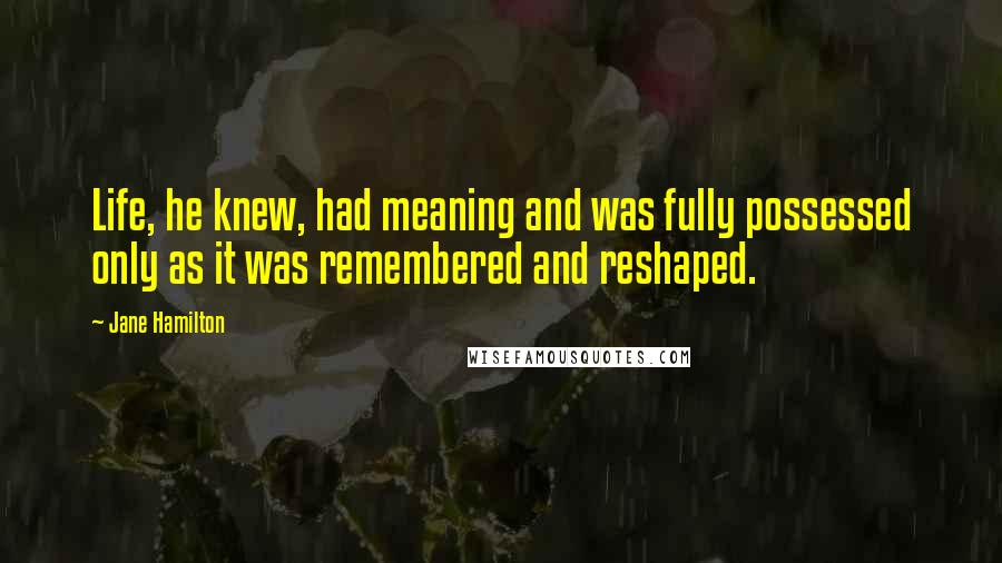 Jane Hamilton Quotes: Life, he knew, had meaning and was fully possessed only as it was remembered and reshaped.