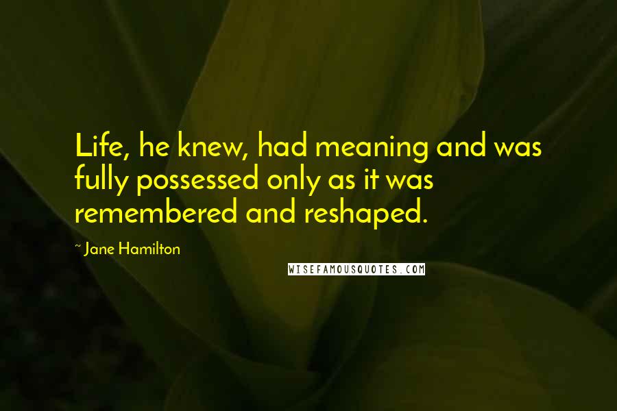 Jane Hamilton Quotes: Life, he knew, had meaning and was fully possessed only as it was remembered and reshaped.