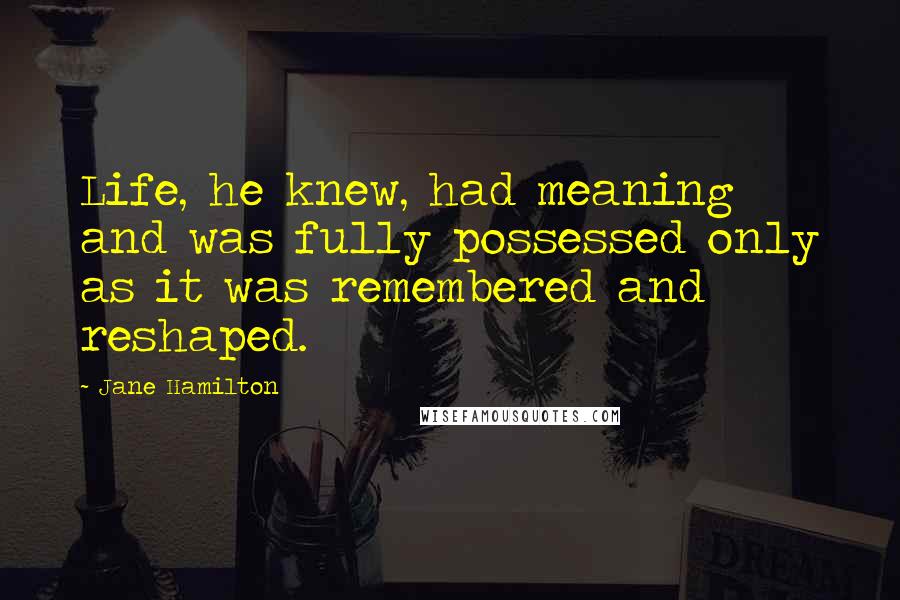 Jane Hamilton Quotes: Life, he knew, had meaning and was fully possessed only as it was remembered and reshaped.