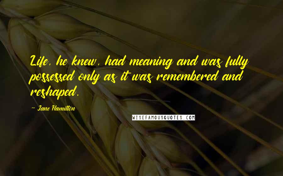 Jane Hamilton Quotes: Life, he knew, had meaning and was fully possessed only as it was remembered and reshaped.