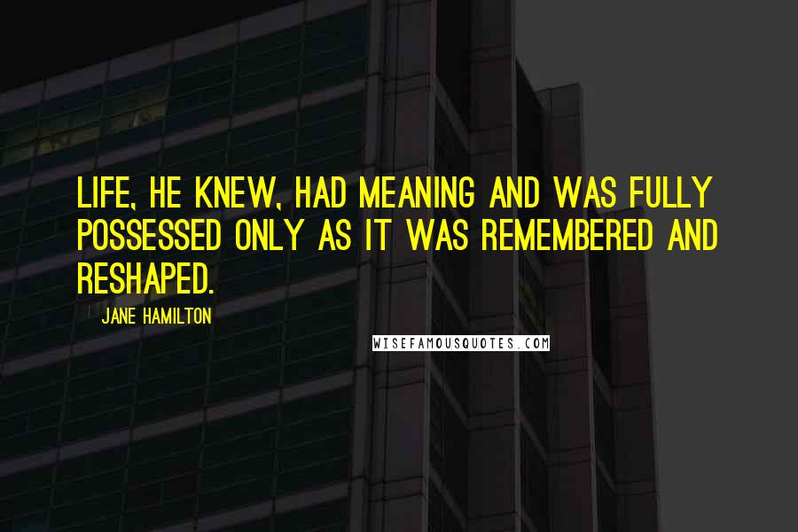 Jane Hamilton Quotes: Life, he knew, had meaning and was fully possessed only as it was remembered and reshaped.