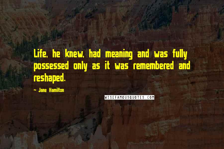 Jane Hamilton Quotes: Life, he knew, had meaning and was fully possessed only as it was remembered and reshaped.