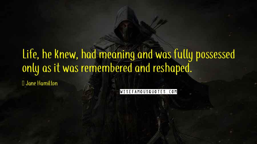 Jane Hamilton Quotes: Life, he knew, had meaning and was fully possessed only as it was remembered and reshaped.