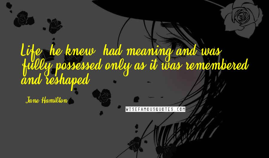 Jane Hamilton Quotes: Life, he knew, had meaning and was fully possessed only as it was remembered and reshaped.