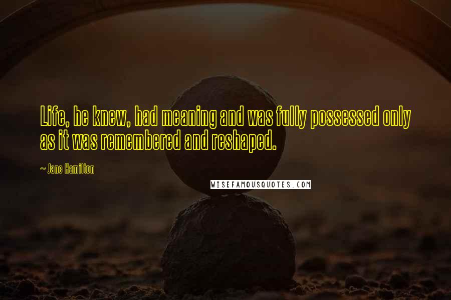 Jane Hamilton Quotes: Life, he knew, had meaning and was fully possessed only as it was remembered and reshaped.