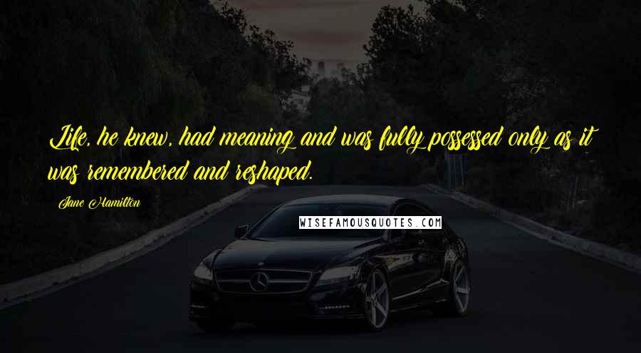 Jane Hamilton Quotes: Life, he knew, had meaning and was fully possessed only as it was remembered and reshaped.