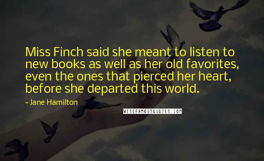 Jane Hamilton Quotes: Miss Finch said she meant to listen to new books as well as her old favorites, even the ones that pierced her heart, before she departed this world.