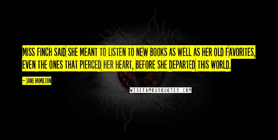 Jane Hamilton Quotes: Miss Finch said she meant to listen to new books as well as her old favorites, even the ones that pierced her heart, before she departed this world.