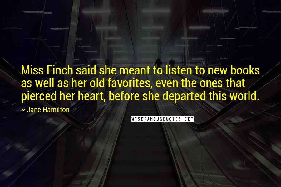 Jane Hamilton Quotes: Miss Finch said she meant to listen to new books as well as her old favorites, even the ones that pierced her heart, before she departed this world.