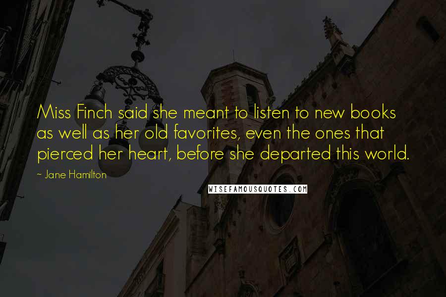 Jane Hamilton Quotes: Miss Finch said she meant to listen to new books as well as her old favorites, even the ones that pierced her heart, before she departed this world.