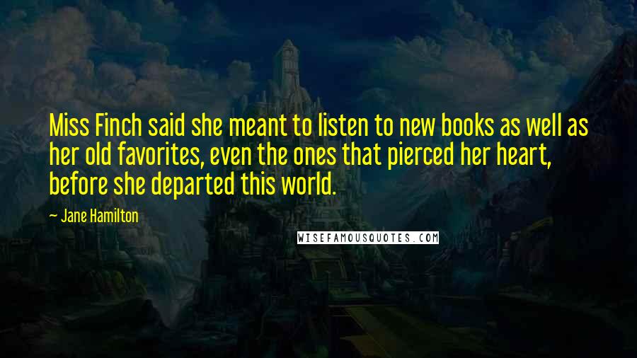 Jane Hamilton Quotes: Miss Finch said she meant to listen to new books as well as her old favorites, even the ones that pierced her heart, before she departed this world.