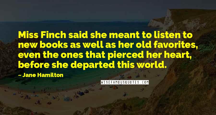 Jane Hamilton Quotes: Miss Finch said she meant to listen to new books as well as her old favorites, even the ones that pierced her heart, before she departed this world.