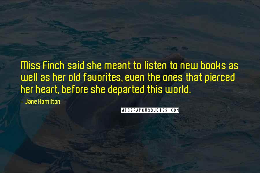 Jane Hamilton Quotes: Miss Finch said she meant to listen to new books as well as her old favorites, even the ones that pierced her heart, before she departed this world.