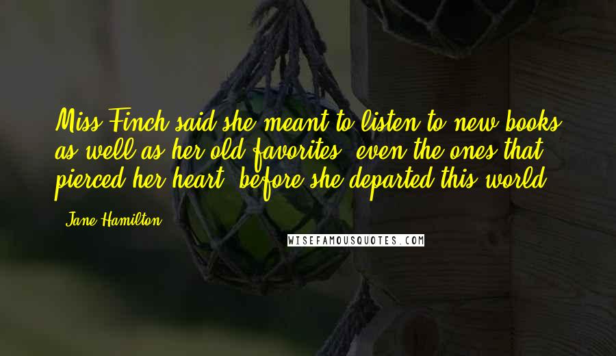 Jane Hamilton Quotes: Miss Finch said she meant to listen to new books as well as her old favorites, even the ones that pierced her heart, before she departed this world.