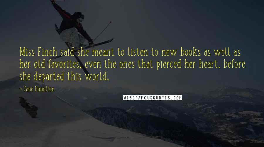 Jane Hamilton Quotes: Miss Finch said she meant to listen to new books as well as her old favorites, even the ones that pierced her heart, before she departed this world.