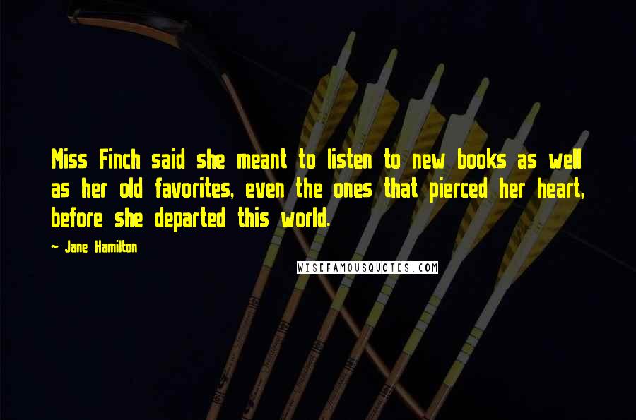 Jane Hamilton Quotes: Miss Finch said she meant to listen to new books as well as her old favorites, even the ones that pierced her heart, before she departed this world.