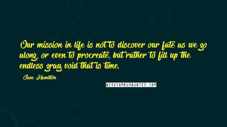 Jane Hamilton Quotes: Our mission in life is not to discover our fate as we go along, or even to procreate, but rather to fill up the endless gray void that is time.