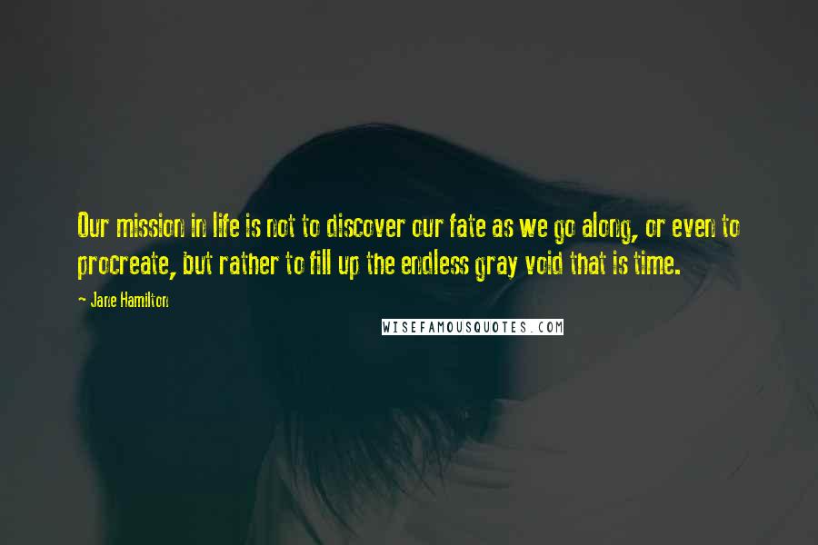 Jane Hamilton Quotes: Our mission in life is not to discover our fate as we go along, or even to procreate, but rather to fill up the endless gray void that is time.