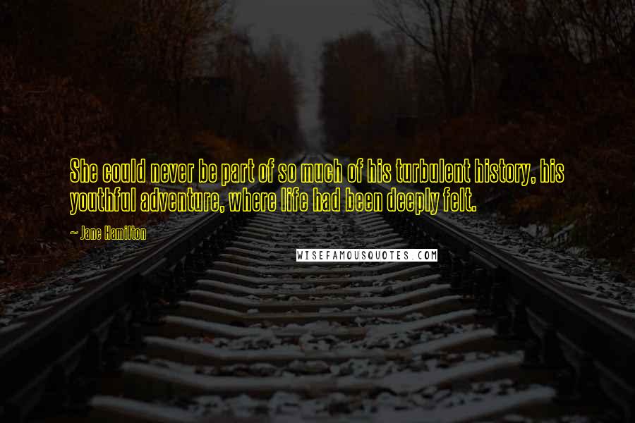 Jane Hamilton Quotes: She could never be part of so much of his turbulent history, his youthful adventure, where life had been deeply felt.