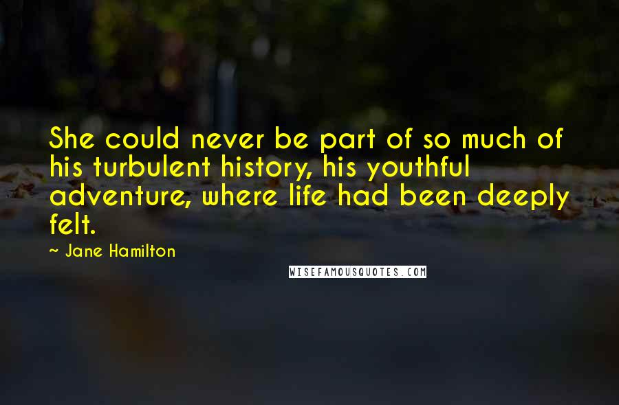 Jane Hamilton Quotes: She could never be part of so much of his turbulent history, his youthful adventure, where life had been deeply felt.