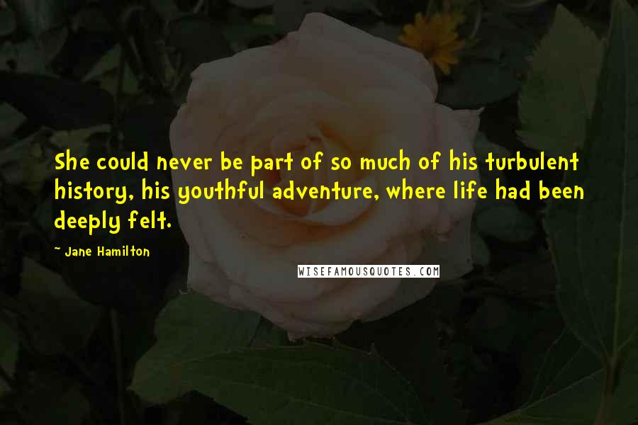 Jane Hamilton Quotes: She could never be part of so much of his turbulent history, his youthful adventure, where life had been deeply felt.