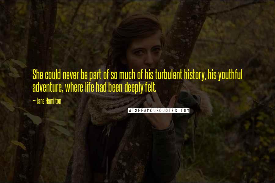 Jane Hamilton Quotes: She could never be part of so much of his turbulent history, his youthful adventure, where life had been deeply felt.