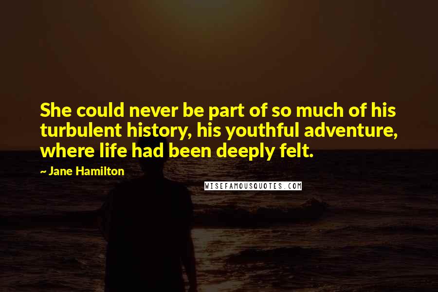 Jane Hamilton Quotes: She could never be part of so much of his turbulent history, his youthful adventure, where life had been deeply felt.