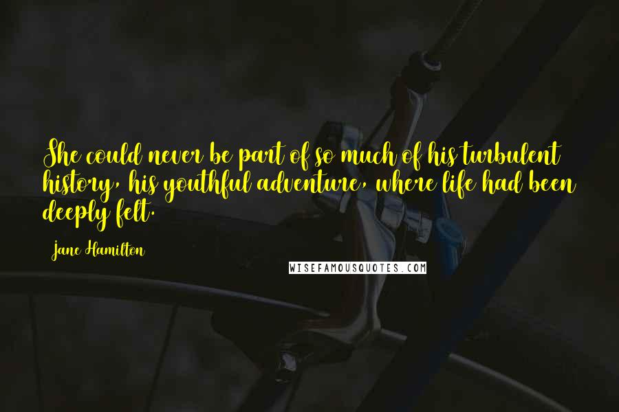 Jane Hamilton Quotes: She could never be part of so much of his turbulent history, his youthful adventure, where life had been deeply felt.