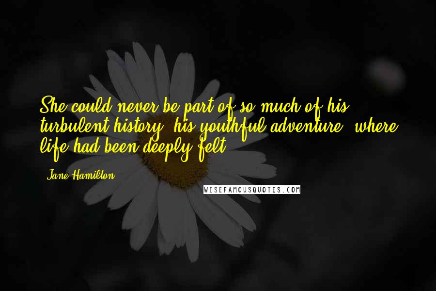 Jane Hamilton Quotes: She could never be part of so much of his turbulent history, his youthful adventure, where life had been deeply felt.