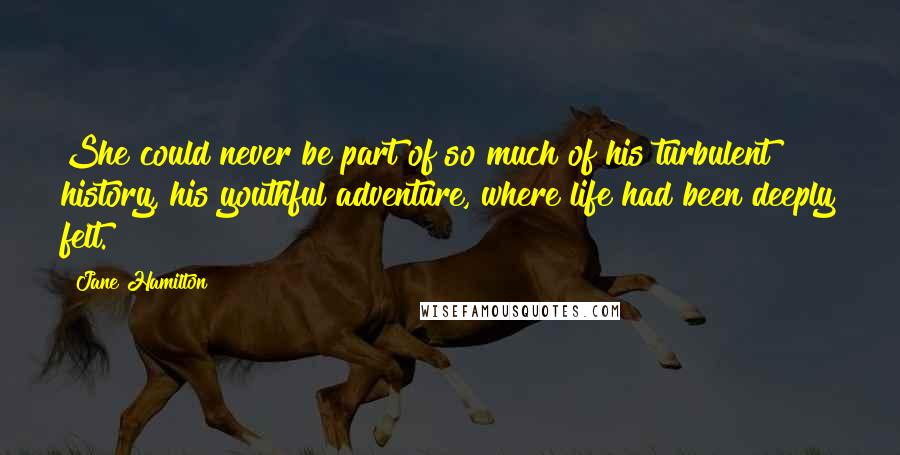 Jane Hamilton Quotes: She could never be part of so much of his turbulent history, his youthful adventure, where life had been deeply felt.