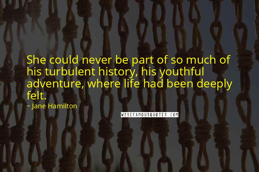 Jane Hamilton Quotes: She could never be part of so much of his turbulent history, his youthful adventure, where life had been deeply felt.