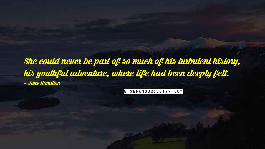 Jane Hamilton Quotes: She could never be part of so much of his turbulent history, his youthful adventure, where life had been deeply felt.