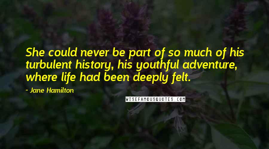 Jane Hamilton Quotes: She could never be part of so much of his turbulent history, his youthful adventure, where life had been deeply felt.