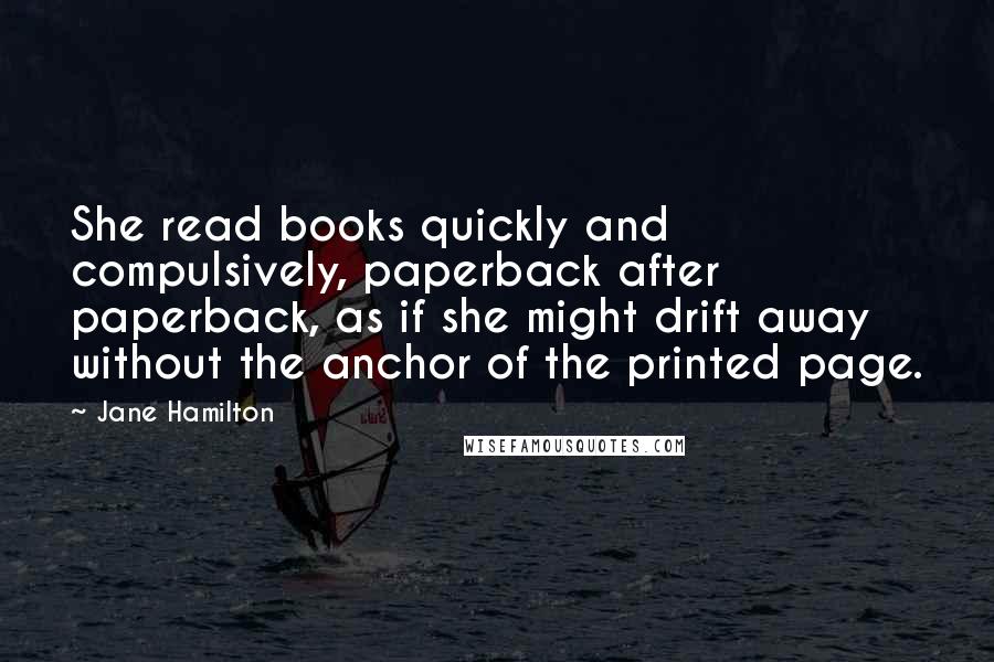 Jane Hamilton Quotes: She read books quickly and compulsively, paperback after paperback, as if she might drift away without the anchor of the printed page.