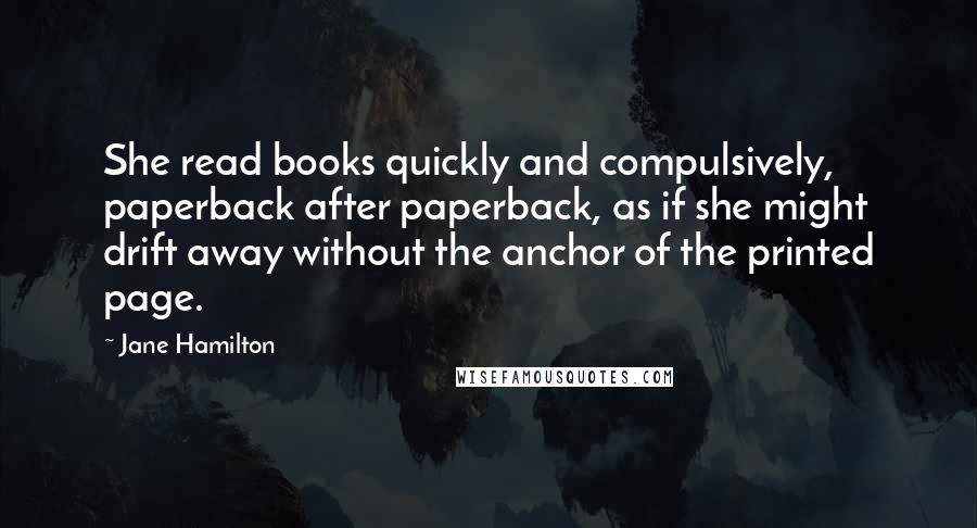 Jane Hamilton Quotes: She read books quickly and compulsively, paperback after paperback, as if she might drift away without the anchor of the printed page.