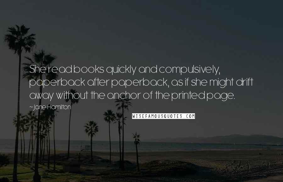Jane Hamilton Quotes: She read books quickly and compulsively, paperback after paperback, as if she might drift away without the anchor of the printed page.