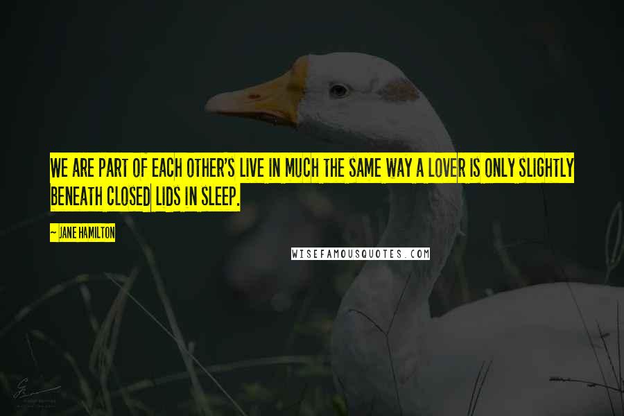 Jane Hamilton Quotes: We are part of each other's live in much the same way a lover is only slightly beneath closed lids in sleep.