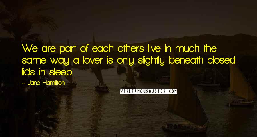 Jane Hamilton Quotes: We are part of each other's live in much the same way a lover is only slightly beneath closed lids in sleep.