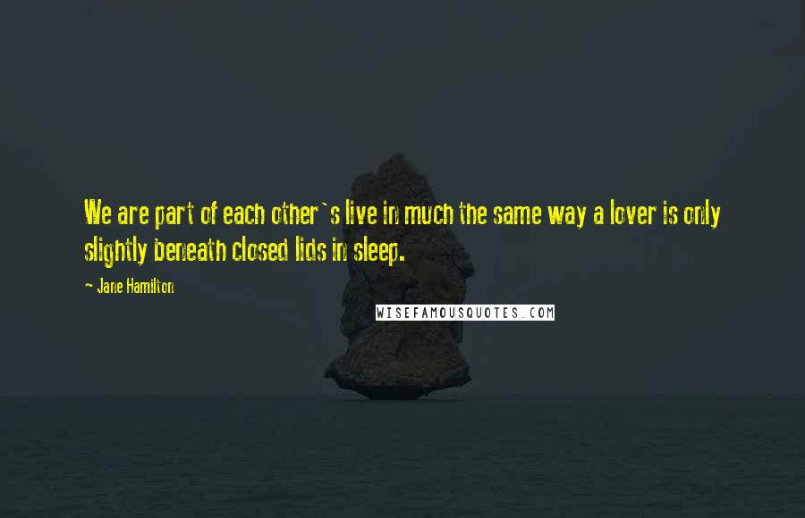 Jane Hamilton Quotes: We are part of each other's live in much the same way a lover is only slightly beneath closed lids in sleep.