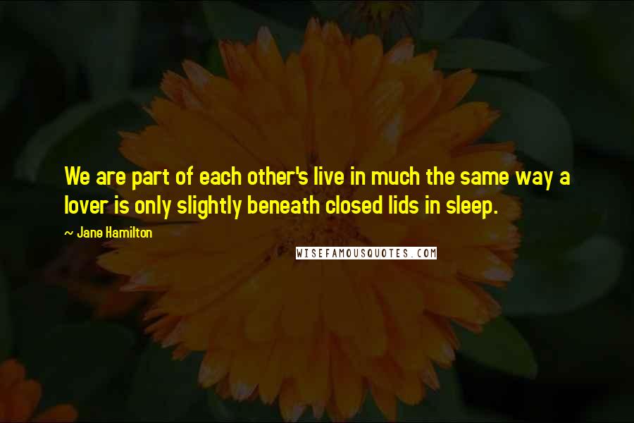 Jane Hamilton Quotes: We are part of each other's live in much the same way a lover is only slightly beneath closed lids in sleep.