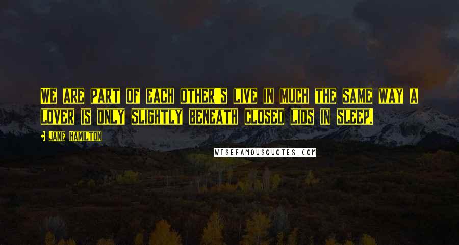 Jane Hamilton Quotes: We are part of each other's live in much the same way a lover is only slightly beneath closed lids in sleep.