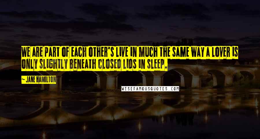 Jane Hamilton Quotes: We are part of each other's live in much the same way a lover is only slightly beneath closed lids in sleep.