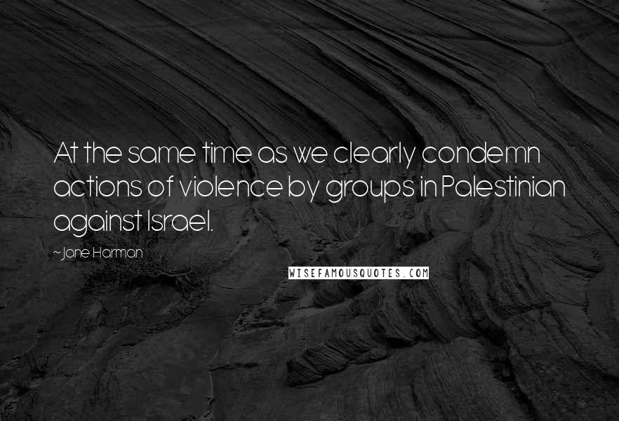 Jane Harman Quotes: At the same time as we clearly condemn actions of violence by groups in Palestinian against Israel.