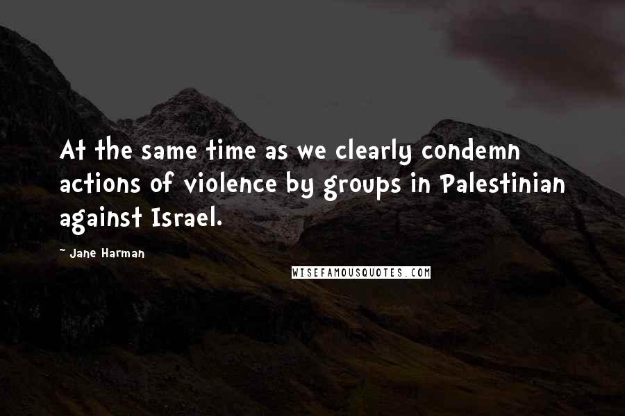 Jane Harman Quotes: At the same time as we clearly condemn actions of violence by groups in Palestinian against Israel.