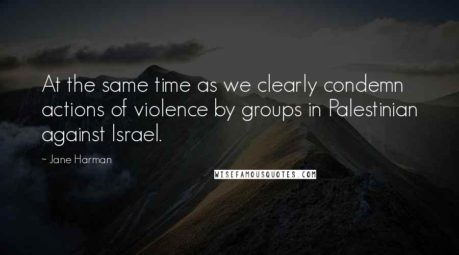 Jane Harman Quotes: At the same time as we clearly condemn actions of violence by groups in Palestinian against Israel.